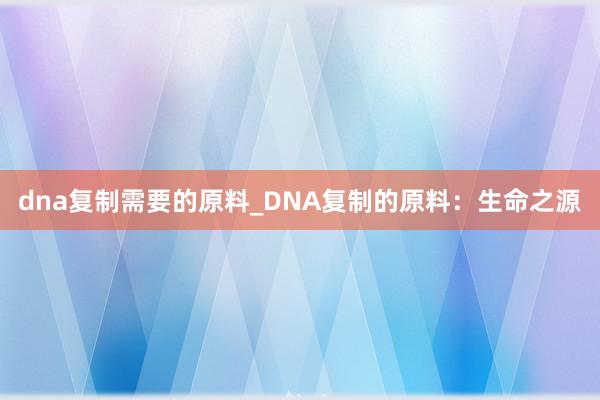 dna复制需要的原料_DNA复制的原料：生命之源